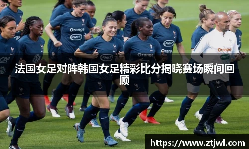 法国女足对阵韩国女足精彩比分揭晓赛场瞬间回顾