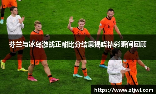 芬兰与冰岛激战正酣比分结果揭晓精彩瞬间回顾